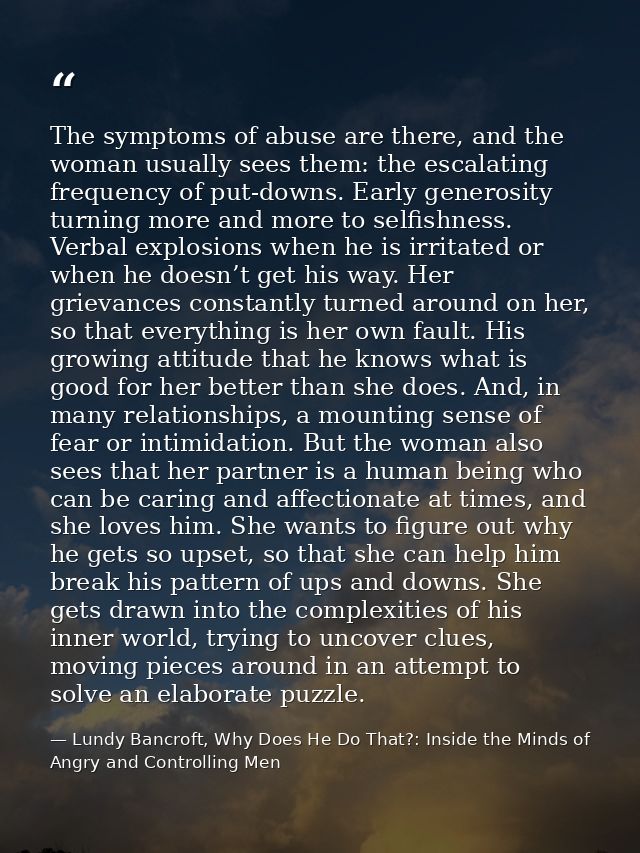 The symptoms of abuse are there, and the woman usually sees them: the escalating frequency of put-downs. Early generosit — Lundy Bancroft, Why Does He Do That?: Inside the Minds of Angry and Controlling Men