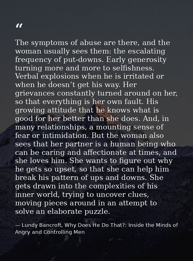 The symptoms of abuse are there, and the woman usually sees them: the escalating frequency of put-downs. Early generosit — Lundy Bancroft, Why Does He Do That?: Inside the Minds of Angry and Controlling Men