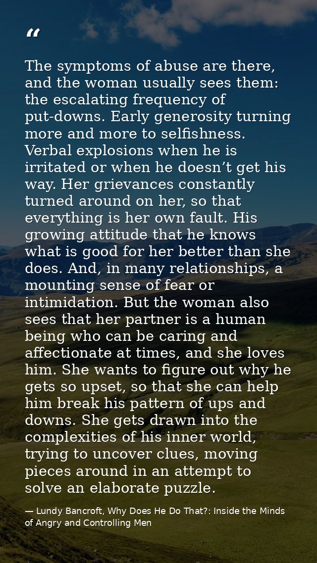 The symptoms of abuse are there, and the woman usually sees them: the escalating frequency of put-downs. Early generosit — Lundy Bancroft, Why Does He Do That?: Inside the Minds of Angry and Controlling Men
