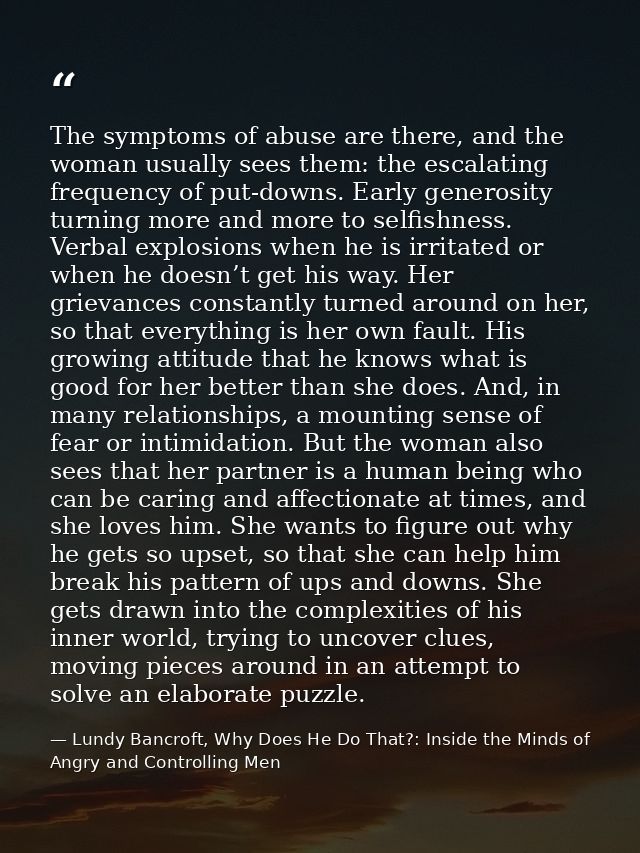 The symptoms of abuse are there, and the woman usually sees them: the escalating frequency of put-downs. Early generosit — Lundy Bancroft, Why Does He Do That?: Inside the Minds of Angry and Controlling Men