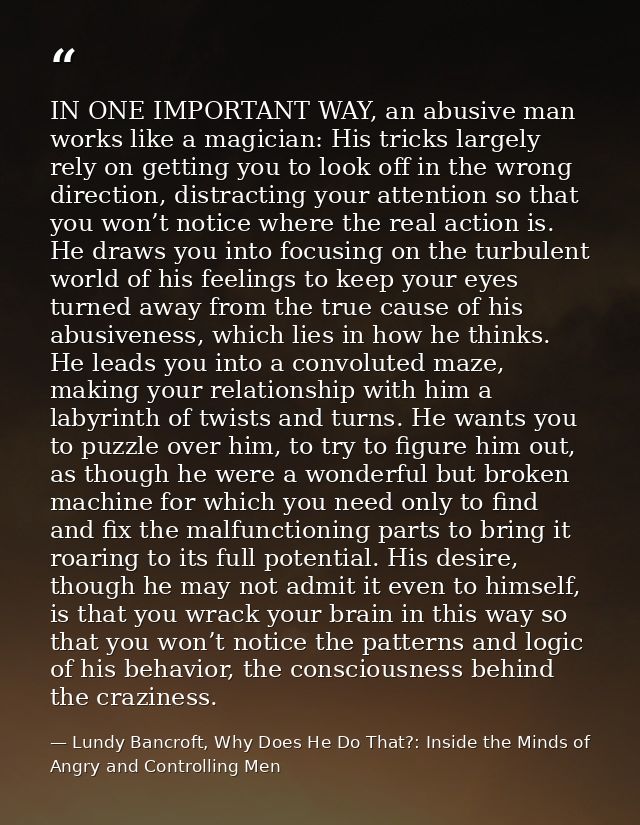 IN ONE IMPORTANT WAY, an abusive man works like a magician: His tricks largely rely on getting you to look off in the wr — Lundy Bancroft, Why Does He Do That?: Inside the Minds of Angry and Controlling Men