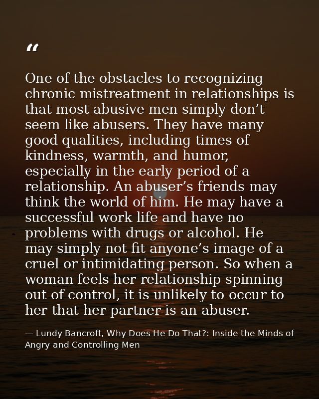 One of the obstacles to recognizing chronic mistreatment in relationships is that most abusive men simply don’t seem lik — Lundy Bancroft, Why Does He Do That?: Inside the Minds of Angry and Controlling Men