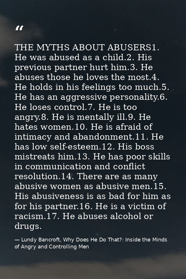 THE MYTHS ABOUT ABUSERS1. He was abused as a child.2. His previous partner hurt him.3. He abuses those he loves the most — Lundy Bancroft, Why Does He Do That?: Inside the Minds of Angry and Controlling Men