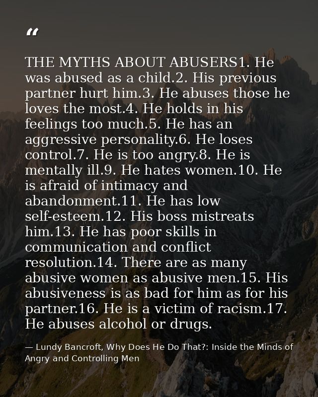 THE MYTHS ABOUT ABUSERS1. He was abused as a child.2. His previous partner hurt him.3. He abuses those he loves the most — Lundy Bancroft, Why Does He Do That?: Inside the Minds of Angry and Controlling Men
