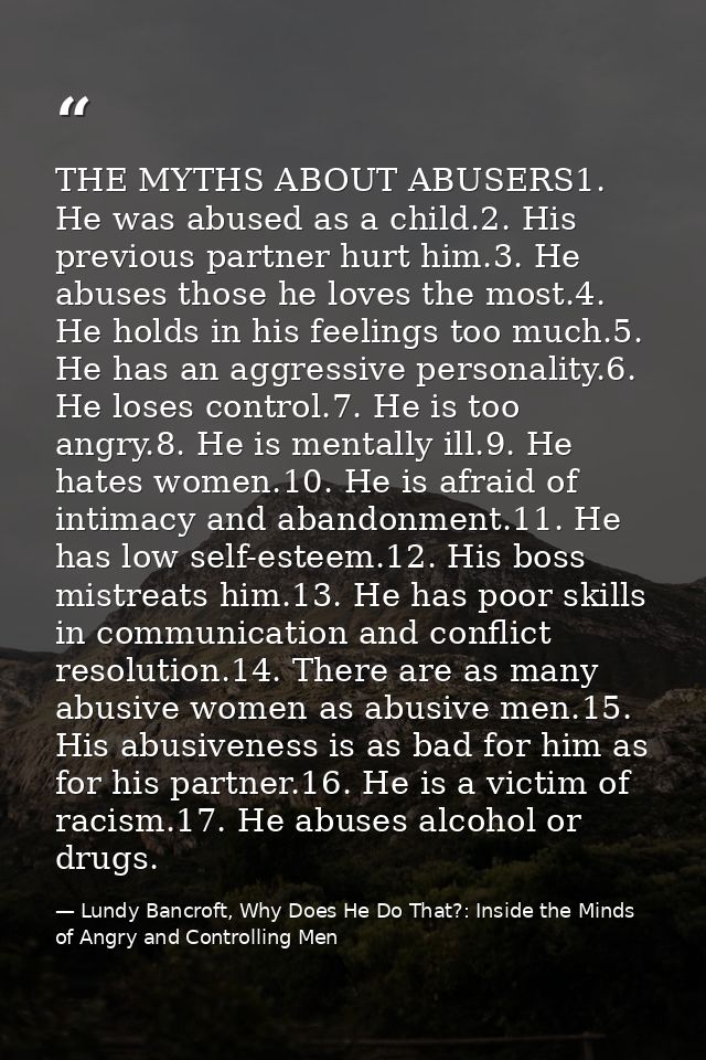 THE MYTHS ABOUT ABUSERS1. He was abused as a child.2. His previous partner hurt him.3. He abuses those he loves the most — Lundy Bancroft, Why Does He Do That?: Inside the Minds of Angry and Controlling Men