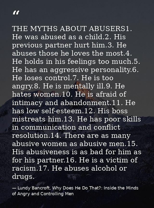 THE MYTHS ABOUT ABUSERS1. He was abused as a child.2. His previous partner hurt him.3. He abuses those he loves the most — Lundy Bancroft, Why Does He Do That?: Inside the Minds of Angry and Controlling Men