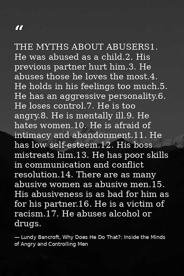 THE MYTHS ABOUT ABUSERS1. He was abused as a child.2. His previous partner hurt him.3. He abuses those he loves the most — Lundy Bancroft, Why Does He Do That?: Inside the Minds of Angry and Controlling Men
