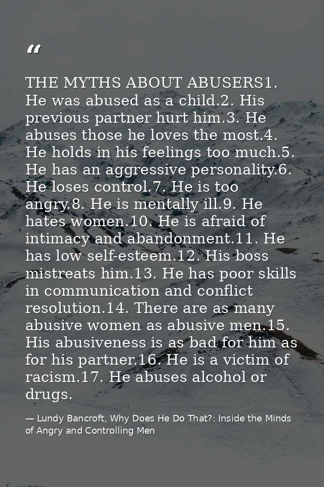 THE MYTHS ABOUT ABUSERS1. He was abused as a child.2. His previous partner hurt him.3. He abuses those he loves the most — Lundy Bancroft, Why Does He Do That?: Inside the Minds of Angry and Controlling Men