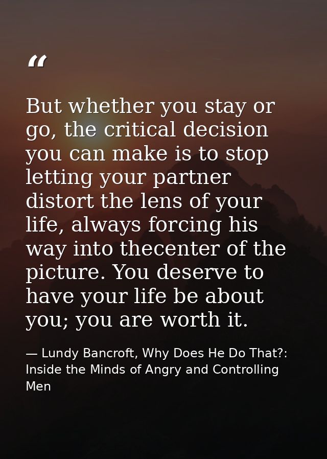 But whether you stay or go, the critical decision you can make is to stop letting your partner distort the lens of your  — Lundy Bancroft, Why Does He Do That?: Inside the Minds of Angry and Controlling Men