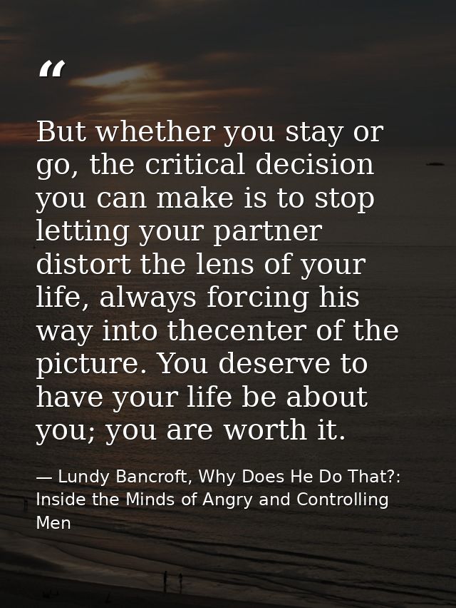 But whether you stay or go, the critical decision you can make is to stop letting your partner distort the lens of your  — Lundy Bancroft, Why Does He Do That?: Inside the Minds of Angry and Controlling Men