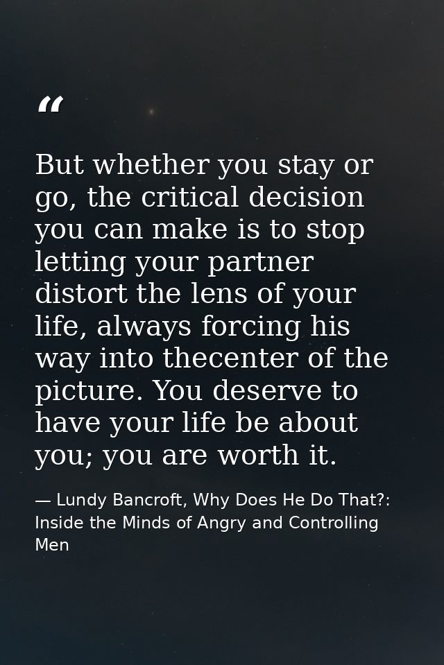 But whether you stay or go, the critical decision you can make is to stop letting your partner distort the lens of your  — Lundy Bancroft, Why Does He Do That?: Inside the Minds of Angry and Controlling Men