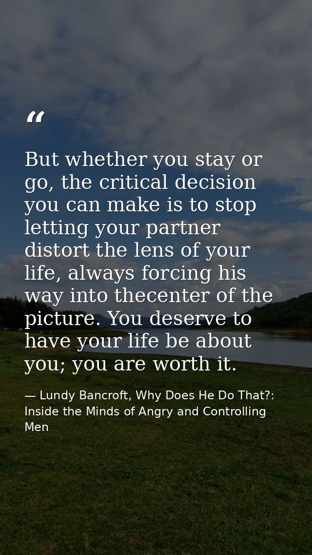But whether you stay or go, the critical decision you can make is to stop letting your partner distort the lens of your  — Lundy Bancroft, Why Does He Do That?: Inside the Minds of Angry and Controlling Men