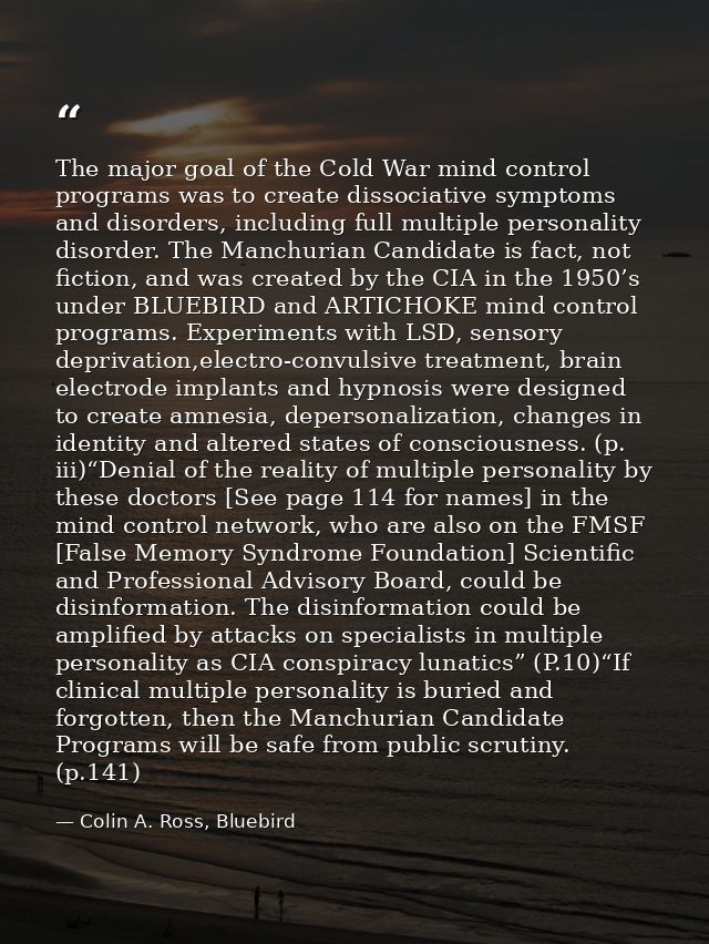 The major goal of the Cold War mind control programs was to create dissociative symptoms and disorders, including full m — Colin A. Ross, Bluebird