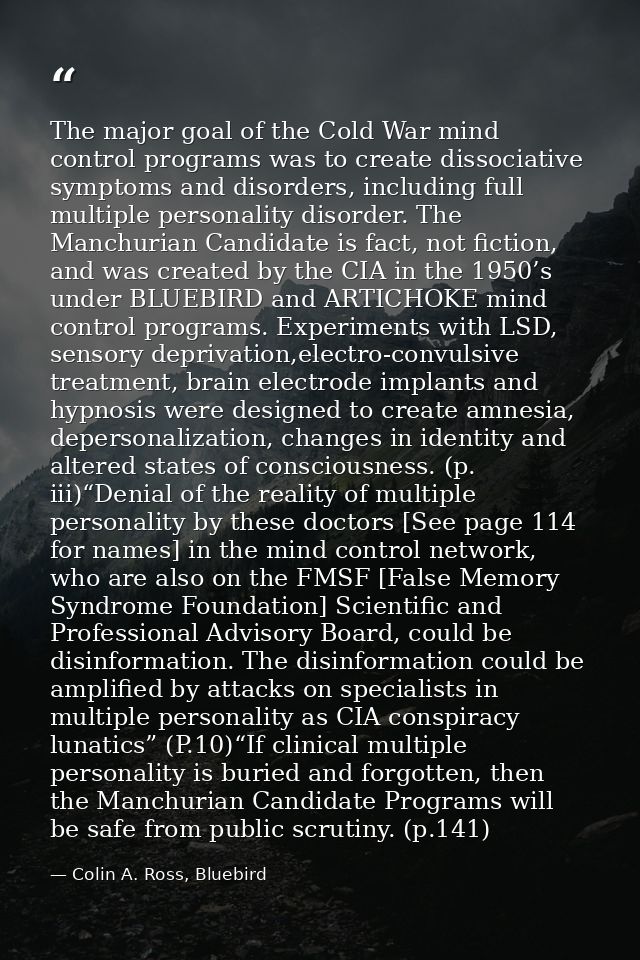 The major goal of the Cold War mind control programs was to create dissociative symptoms and disorders, including full m — Colin A. Ross, Bluebird