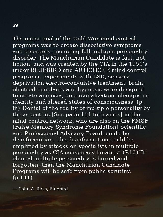 The major goal of the Cold War mind control programs was to create dissociative symptoms and disorders, including full m — Colin A. Ross, Bluebird