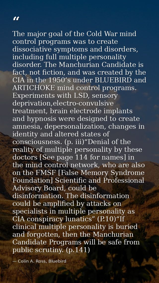 The major goal of the Cold War mind control programs was to create dissociative symptoms and disorders, including full m — Colin A. Ross, Bluebird