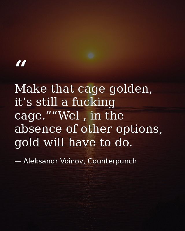 Make that cage golden, it’s still a fucking cage.”“Wel , in the absence of other options, gold will have to do. — Aleksandr Voinov, Counterpunch
