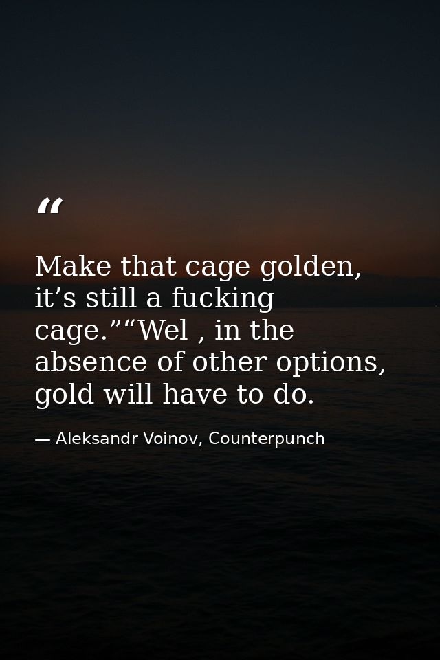 Make that cage golden, it’s still a fucking cage.”“Wel , in the absence of other options, gold will have to do. — Aleksandr Voinov, Counterpunch