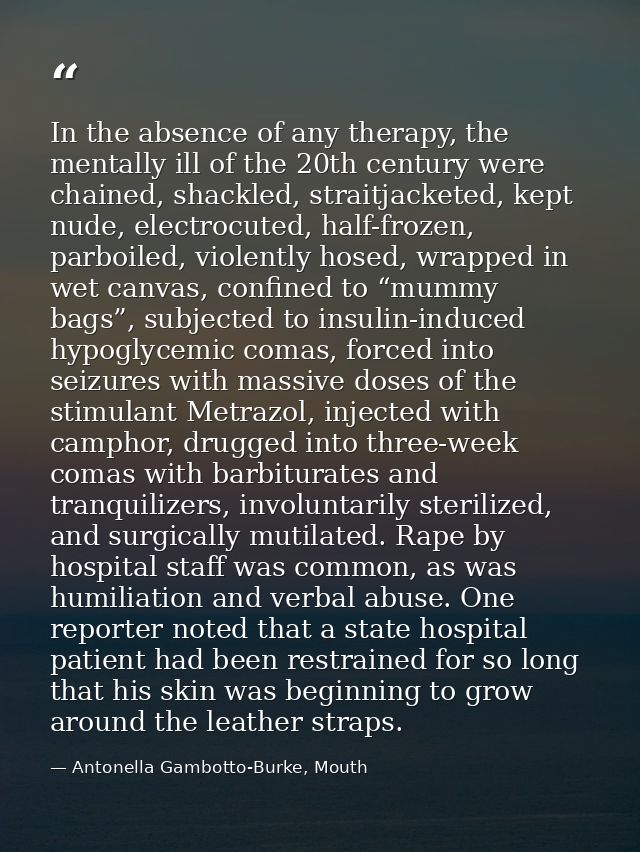 In the absence of any therapy, the mentally ill of the 20th century were chained, shackled, straitjacketed, kept nude, e — Antonella Gambotto-Burke, Mouth