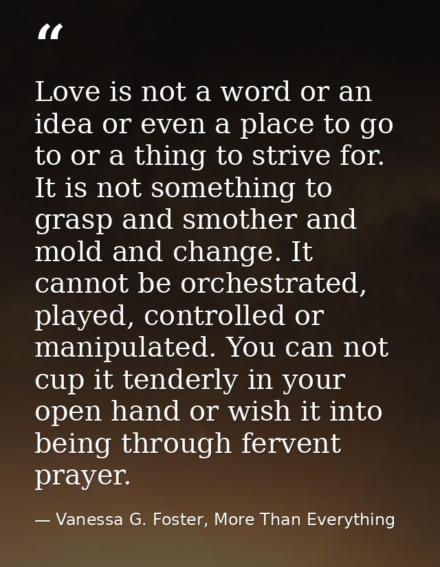 Love is not a word or an idea or even a place to go to or a thing to strive for. It is not something to grasp and smothe — Vanessa G. Foster, More Than Everything