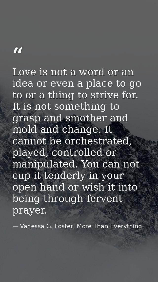 Love is not a word or an idea or even a place to go to or a thing to strive for. It is not something to grasp and smothe — Vanessa G. Foster, More Than Everything