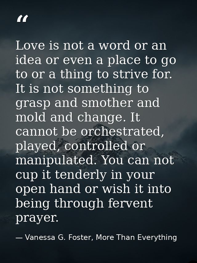 Love is not a word or an idea or even a place to go to or a thing to strive for. It is not something to grasp and smothe — Vanessa G. Foster, More Than Everything
