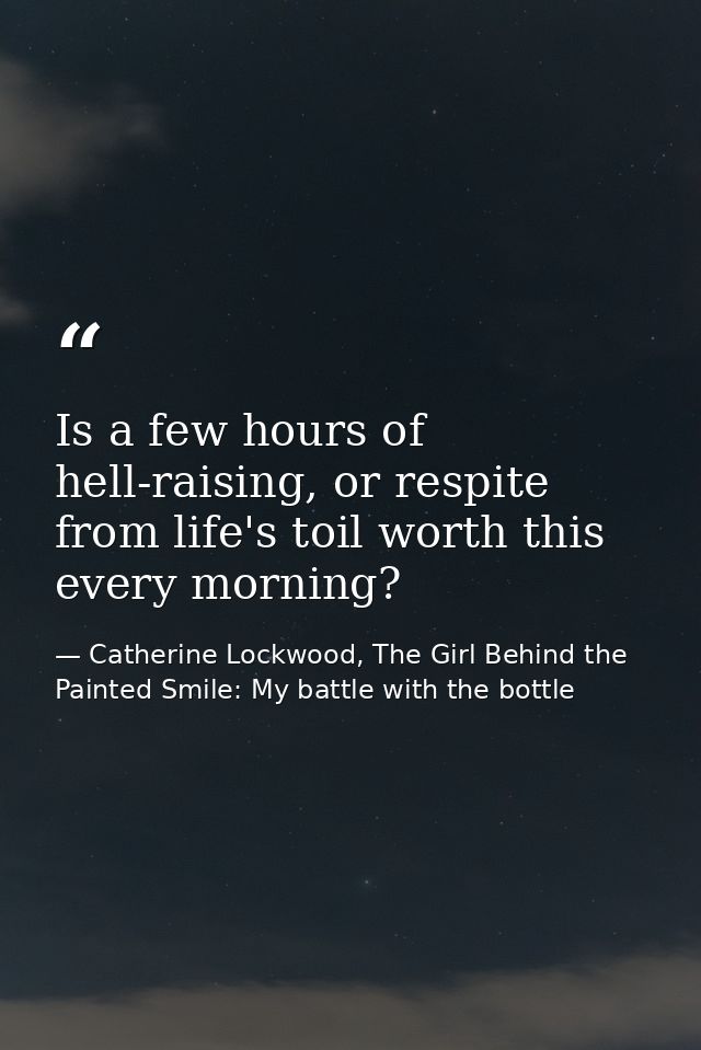 Is a few hours of hell-raising, or respite from life's toil worth this every morning? — Catherine Lockwood, The Girl Behind the Painted Smile: My battle with the bottle