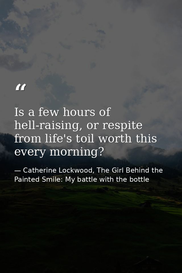 Is a few hours of hell-raising, or respite from life's toil worth this every morning? — Catherine Lockwood, The Girl Behind the Painted Smile: My battle with the bottle
