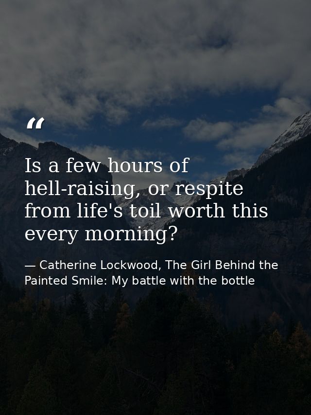 Is a few hours of hell-raising, or respite from life's toil worth this every morning? — Catherine Lockwood, The Girl Behind the Painted Smile: My battle with the bottle