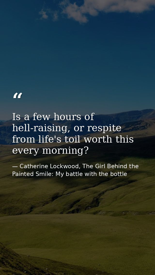 Is a few hours of hell-raising, or respite from life's toil worth this every morning? — Catherine Lockwood, The Girl Behind the Painted Smile: My battle with the bottle