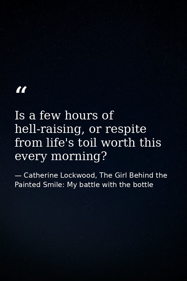 Is a few hours of hell-raising, or respite from life's toil worth this every morning? — Catherine Lockwood, The Girl Behind the Painted Smile: My battle with the bottle