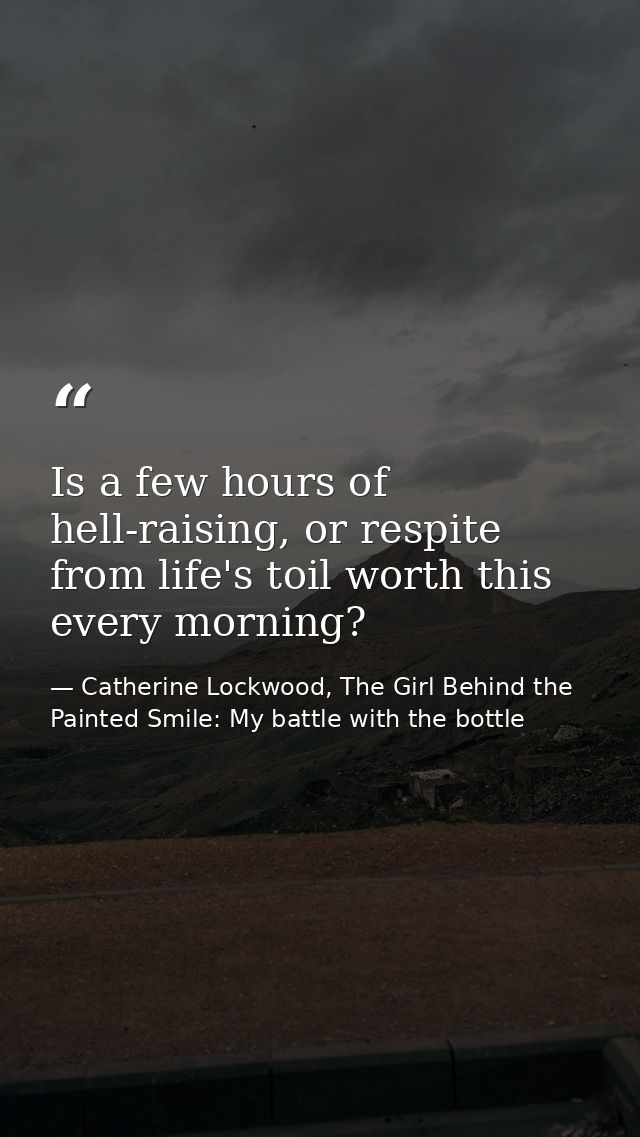 Is a few hours of hell-raising, or respite from life's toil worth this every morning? — Catherine Lockwood, The Girl Behind the Painted Smile: My battle with the bottle