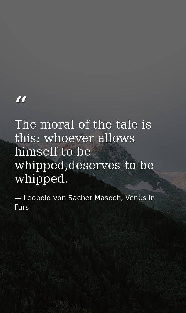 The moral of the tale is this: whoever allows himself to be whipped,deserves to be whipped. — Leopold von Sacher-Masoch, Venus in Furs