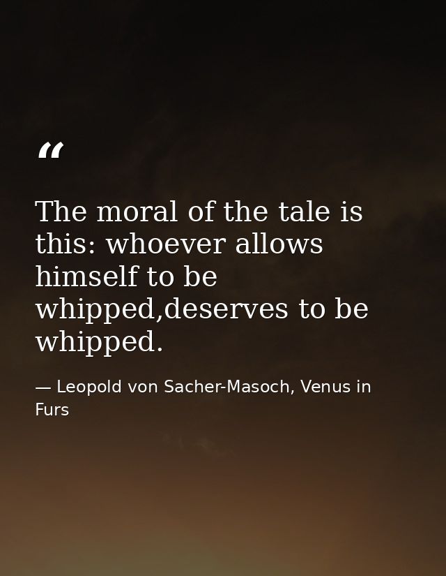 The moral of the tale is this: whoever allows himself to be whipped,deserves to be whipped. — Leopold von Sacher-Masoch, Venus in Furs