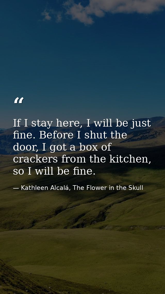 If I stay here, I will be just fine. Before I shut the door, I got a box of crackers from the kitchen, so I will be fine — Kathleen Alcalá, The Flower in the Skull