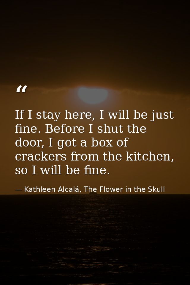 If I stay here, I will be just fine. Before I shut the door, I got a box of crackers from the kitchen, so I will be fine — Kathleen Alcalá, The Flower in the Skull