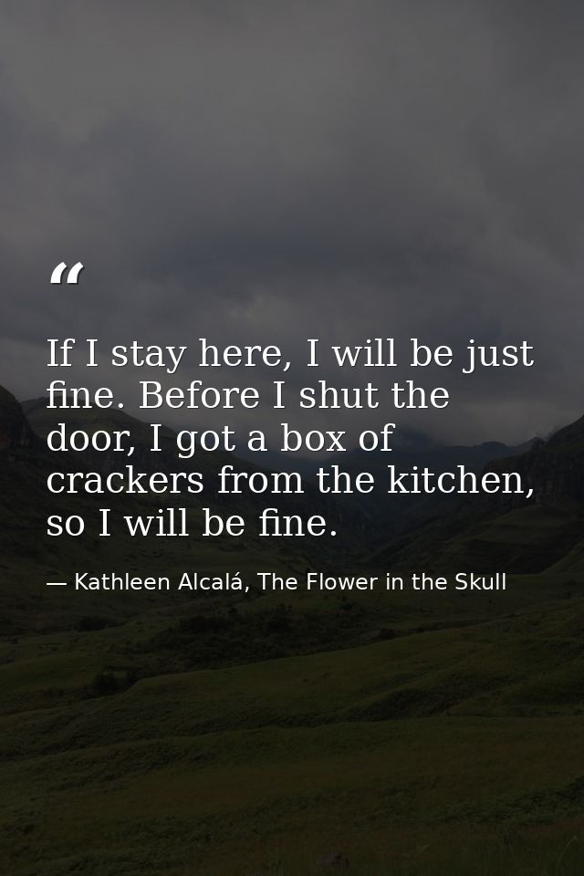 If I stay here, I will be just fine. Before I shut the door, I got a box of crackers from the kitchen, so I will be fine — Kathleen Alcalá, The Flower in the Skull