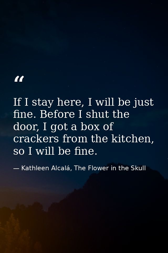If I stay here, I will be just fine. Before I shut the door, I got a box of crackers from the kitchen, so I will be fine — Kathleen Alcalá, The Flower in the Skull