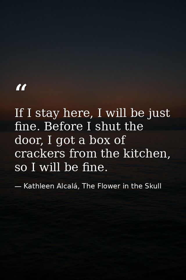 If I stay here, I will be just fine. Before I shut the door, I got a box of crackers from the kitchen, so I will be fine — Kathleen Alcalá, The Flower in the Skull