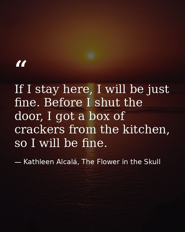 If I stay here, I will be just fine. Before I shut the door, I got a box of crackers from the kitchen, so I will be fine — Kathleen Alcalá, The Flower in the Skull