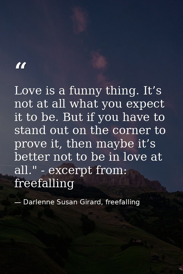 Love is a funny thing. It’s not at all what you expect it to be. But if you have to stand out on the corner to prove it, — Darlenne Susan Girard, freefalling