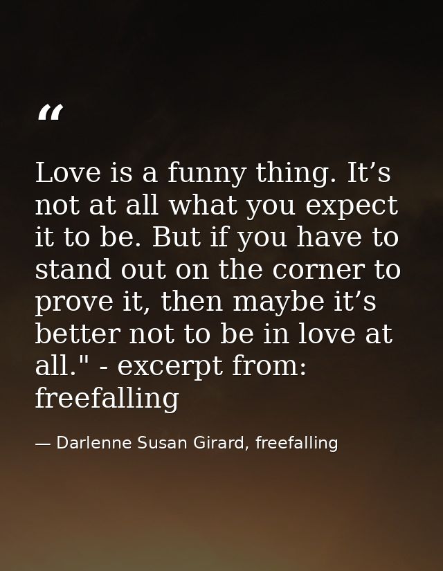 Love is a funny thing. It’s not at all what you expect it to be. But if you have to stand out on the corner to prove it, — Darlenne Susan Girard, freefalling