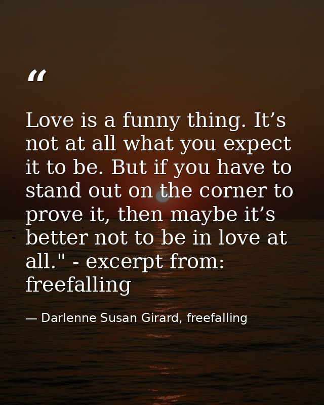 Love is a funny thing. It’s not at all what you expect it to be. But if you have to stand out on the corner to prove it, — Darlenne Susan Girard, freefalling