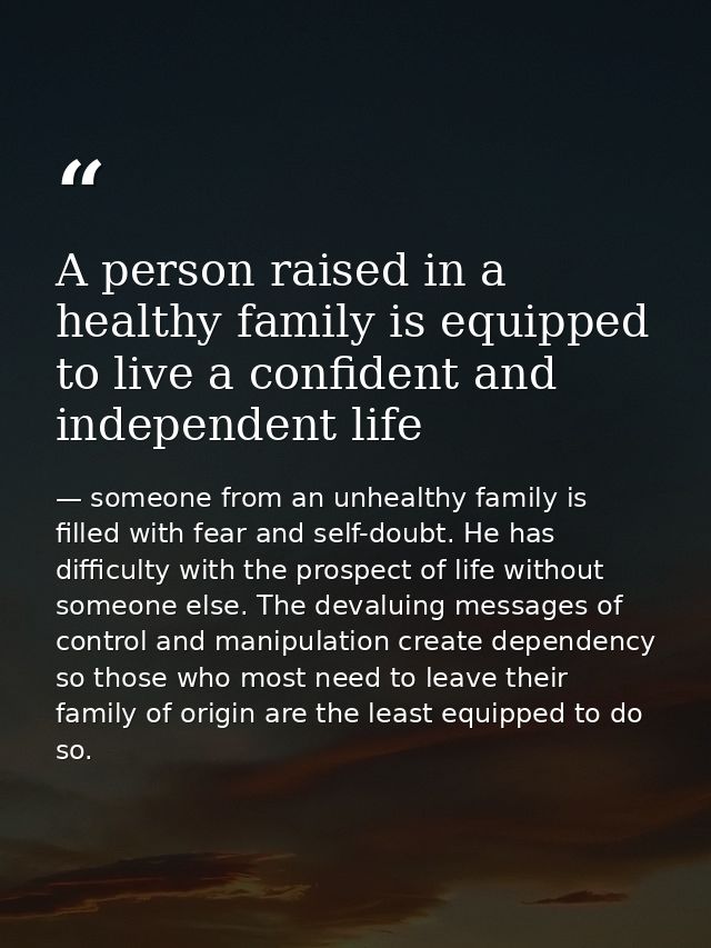 A person raised in a healthy family is equipped to live a confident and independent life — someone from an unhealthy family is filled with fear and self-doubt. He has difficulty with the prospect of life without someone else. The devaluing messages of control and manipulation create dependency so those who most need to leave their family of origin are the least equipped to do so.