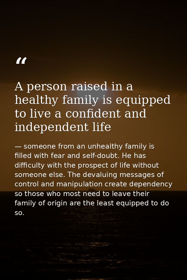 A person raised in a healthy family is equipped to live a confident and independent life — someone from an unhealthy family is filled with fear and self-doubt. He has difficulty with the prospect of life without someone else. The devaluing messages of control and manipulation create dependency so those who most need to leave their family of origin are the least equipped to do so.
