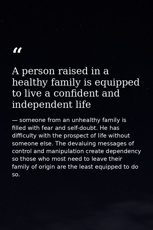 A person raised in a healthy family is equipped to live a confident and independent life — someone from an unhealthy family is filled with fear and self-doubt. He has difficulty with the prospect of life without someone else. The devaluing messages of control and manipulation create dependency so those who most need to leave their family of origin are the least equipped to do so.
