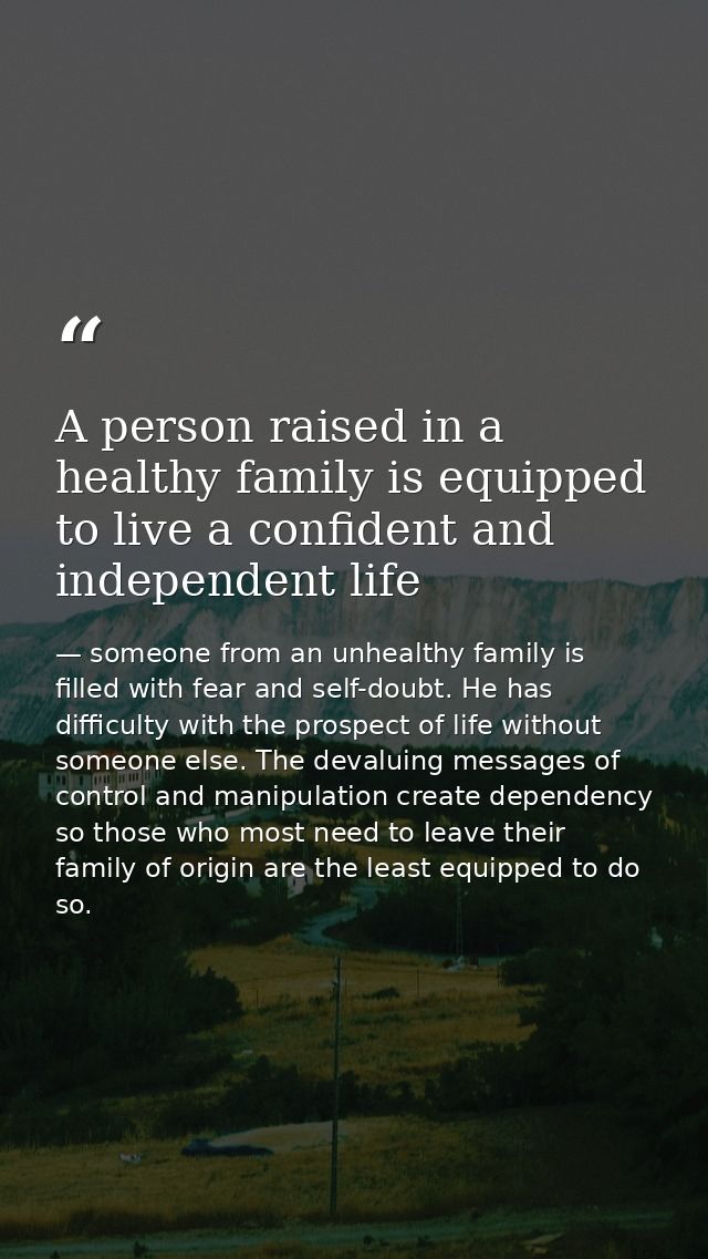A person raised in a healthy family is equipped to live a confident and independent life — someone from an unhealthy family is filled with fear and self-doubt. He has difficulty with the prospect of life without someone else. The devaluing messages of control and manipulation create dependency so those who most need to leave their family of origin are the least equipped to do so.