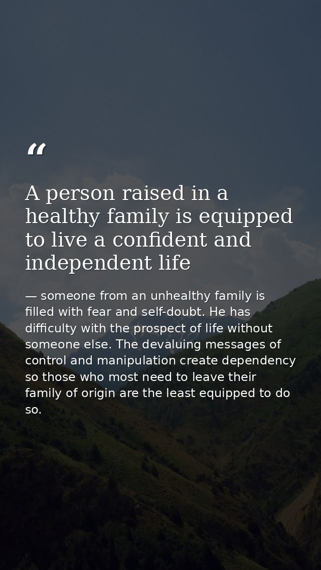 A person raised in a healthy family is equipped to live a confident and independent life — someone from an unhealthy family is filled with fear and self-doubt. He has difficulty with the prospect of life without someone else. The devaluing messages of control and manipulation create dependency so those who most need to leave their family of origin are the least equipped to do so.