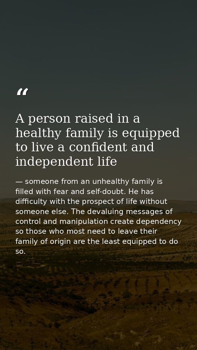 A person raised in a healthy family is equipped to live a confident and independent life — someone from an unhealthy family is filled with fear and self-doubt. He has difficulty with the prospect of life without someone else. The devaluing messages of control and manipulation create dependency so those who most need to leave their family of origin are the least equipped to do so.