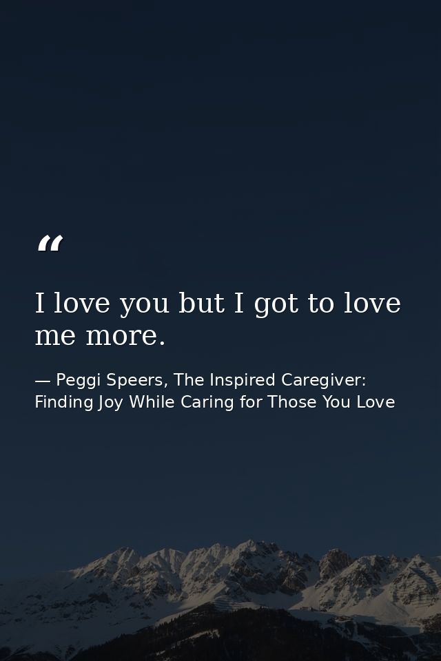 I love you but I got to love me more. — Peggi Speers, The Inspired Caregiver: Finding Joy While Caring for Those You Love